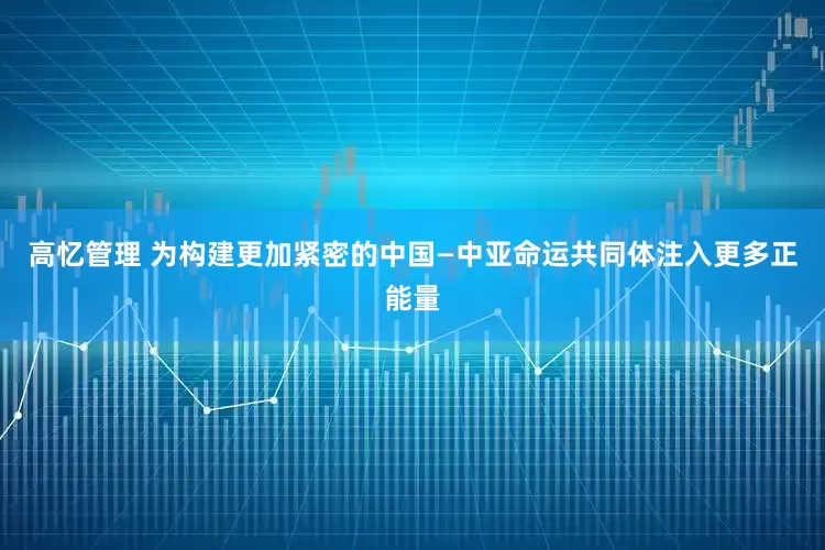 高忆管理 为构建更加紧密的中国—中亚命运共同体注入更多正能量