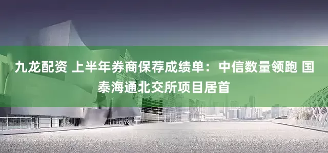 九龙配资 上半年券商保荐成绩单：中信数量领跑 国泰海通北交所项目居首