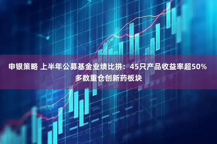 申银策略 上半年公募基金业绩比拼：45只产品收益率超50% 多数重仓创新药板块