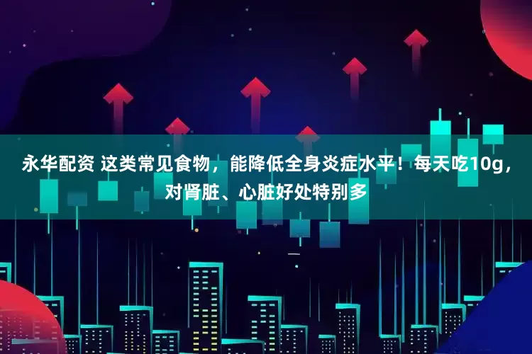 永华配资 这类常见食物，能降低全身炎症水平！每天吃10g，对肾脏、心脏好处特别多