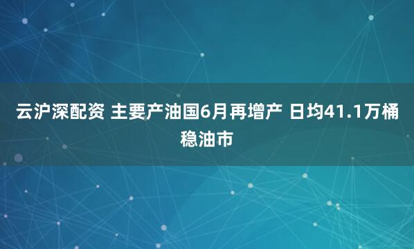 云沪深配资 主要产油国6月再增产 日均41.1万桶稳油市