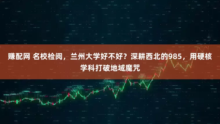 赚配网 名校检阅，兰州大学好不好？深耕西北的985，用硬核学科打破地域魔咒