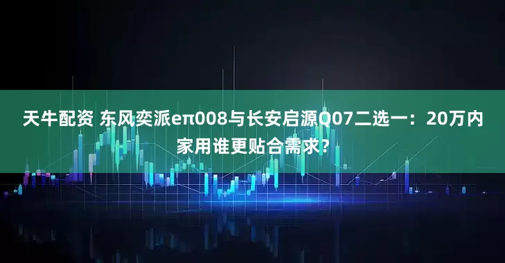 天牛配资 东风奕派eπ008与长安启源Q07二选一：20万内家用谁更贴合需求？